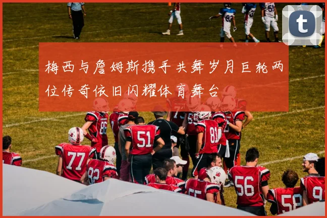 梅西与詹姆斯携手共舞岁月巨轮两位传奇依旧闪耀体育舞台