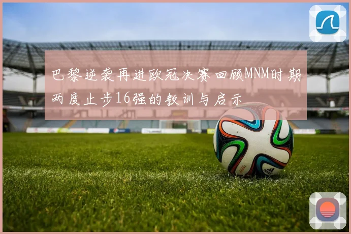 巴黎逆袭再进欧冠决赛回顾MNM时期两度止步16强的教训与启示
