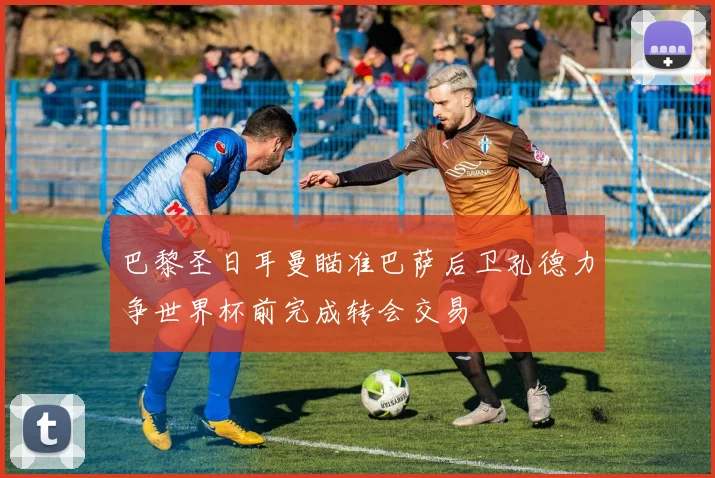 巴黎圣日耳曼瞄准巴萨后卫孔德力争世界杯前完成转会交易