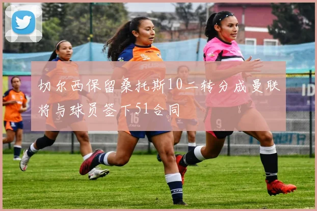 切尔西保留桑托斯10二转分成曼联将与球员签下51合同