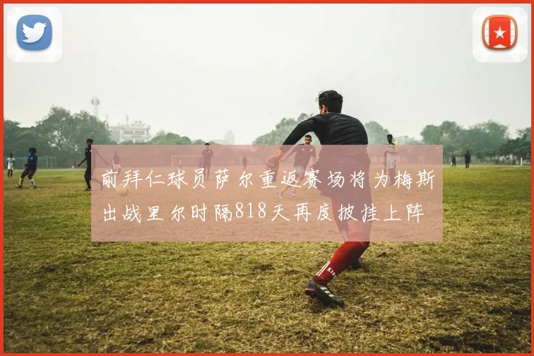 前拜仁球员萨尔重返赛场将为梅斯出战里尔时隔818天再度披挂上阵