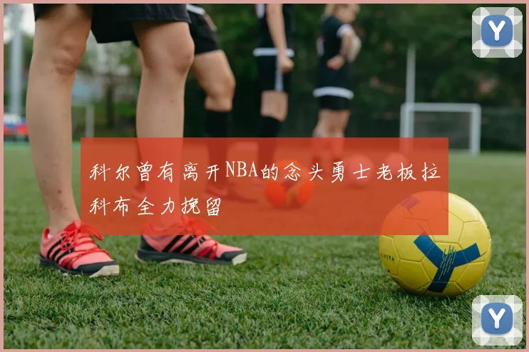 科尔曾有离开NBA的念头勇士老板拉科布全力挽留