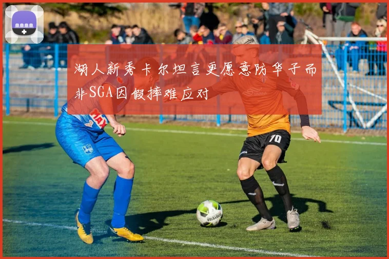 湖人新秀卡尔坦言更愿意防华子而非SGA因假摔难应对