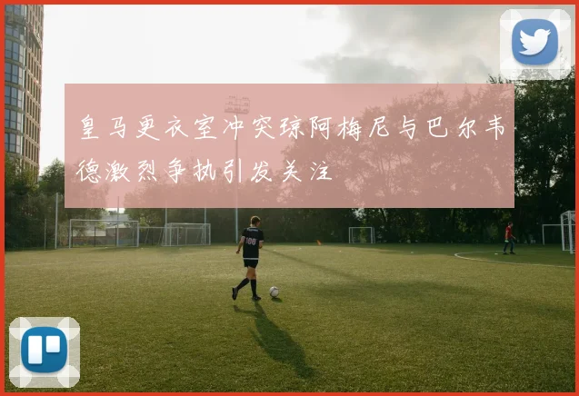 皇马更衣室冲突琼阿梅尼与巴尔韦德激烈争执引发关注