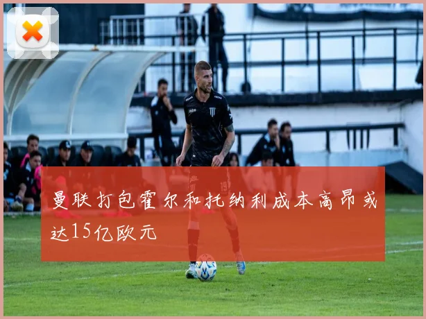 曼联打包霍尔和托纳利成本高昂或达15亿欧元