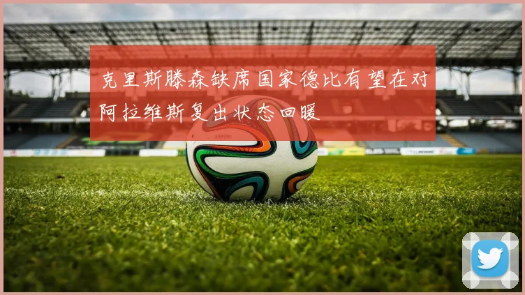 克里斯滕森缺席国家德比有望在对阿拉维斯复出状态回暖