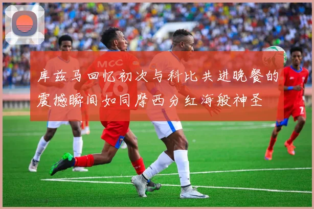 库兹马回忆初次与科比共进晚餐的震撼瞬间如同摩西分红海般神圣