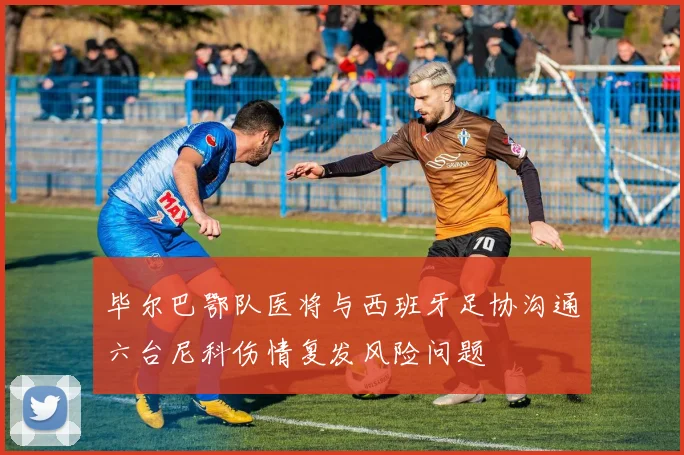 毕尔巴鄂队医将与西班牙足协沟通六台尼科伤情复发风险问题