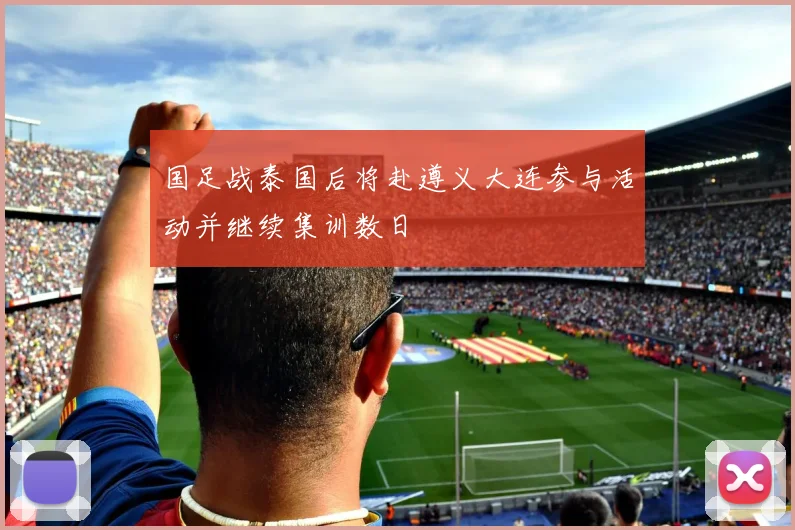 国足战泰国后将赴遵义大连参与活动并继续集训数日
