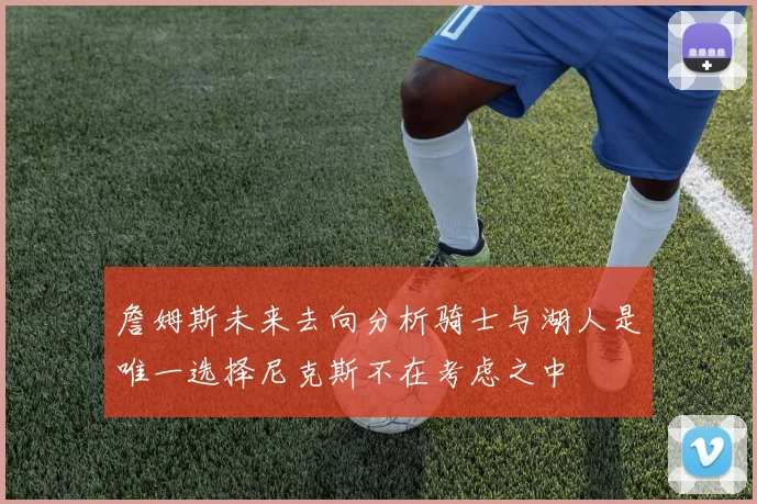 詹姆斯未来去向分析骑士与湖人是唯一选择尼克斯不在考虑之中