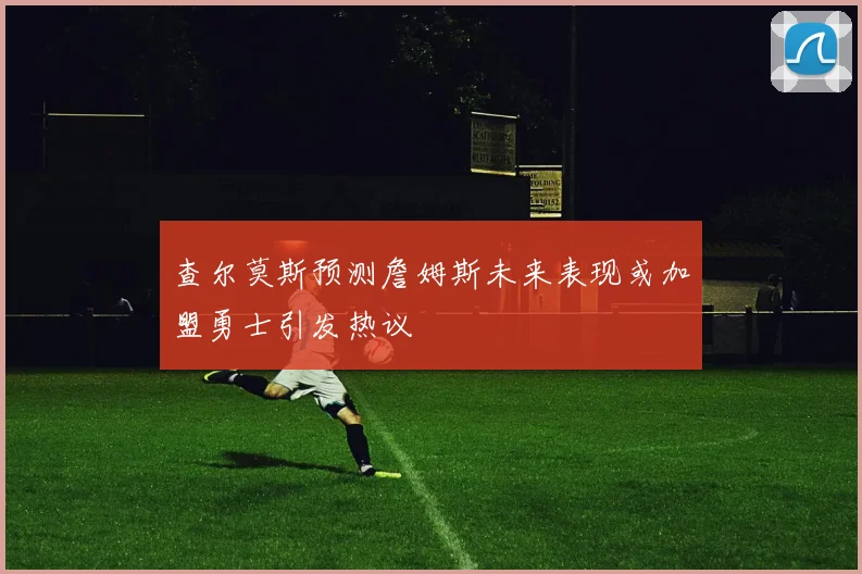查尔莫斯预测詹姆斯未来表现或加盟勇士引发热议