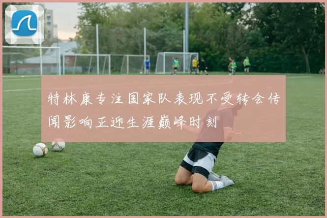 特林康专注国家队表现不受转会传闻影响正迎生涯巅峰时刻