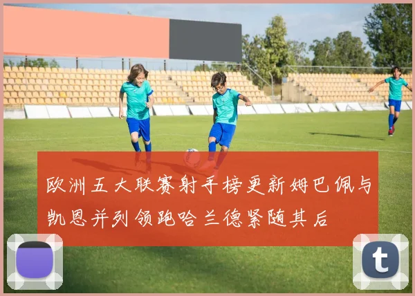 欧洲五大联赛射手榜更新姆巴佩与凯恩并列领跑哈兰德紧随其后