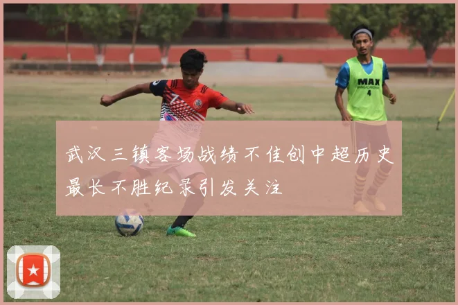 武汉三镇客场战绩不佳创中超历史最长不胜纪录引发关注