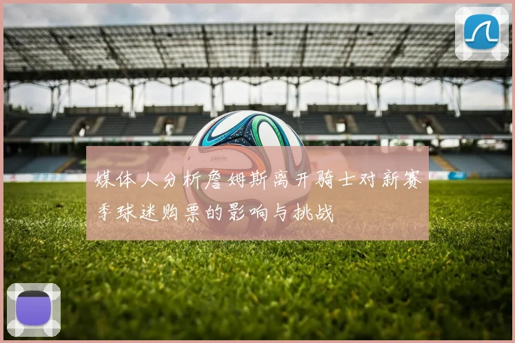 媒体人分析詹姆斯离开骑士对新赛季球迷购票的影响与挑战