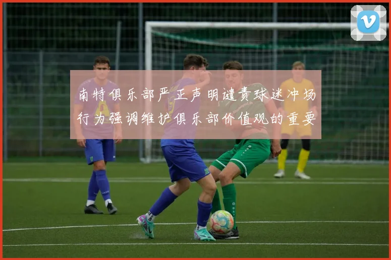 南特俱乐部严正声明谴责球迷冲场行为强调维护俱乐部价值观的重要性