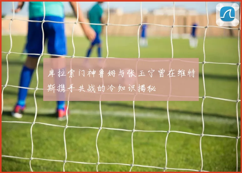 库拉索门神鲁姆与张玉宁曾在维特斯携手共战的冷知识揭秘