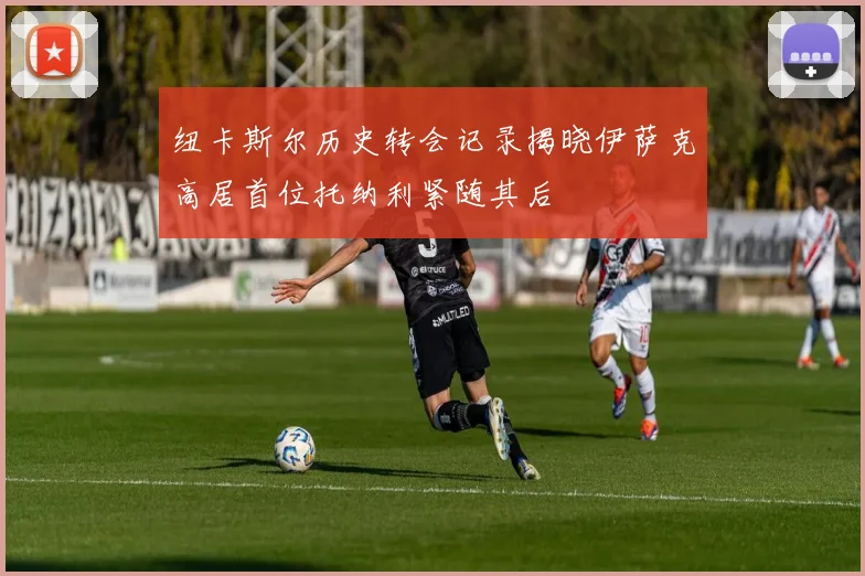 纽卡斯尔历史转会记录揭晓伊萨克高居首位托纳利紧随其后
