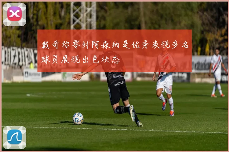 戴奇称零封阿森纳是优秀表现多名球员展现出色状态