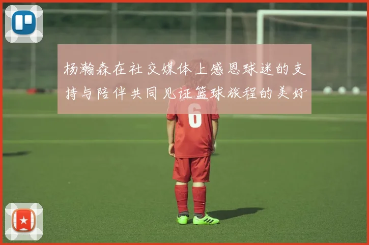 杨瀚森在社交媒体上感恩球迷的支持与陪伴共同见证篮球旅程的美好时刻