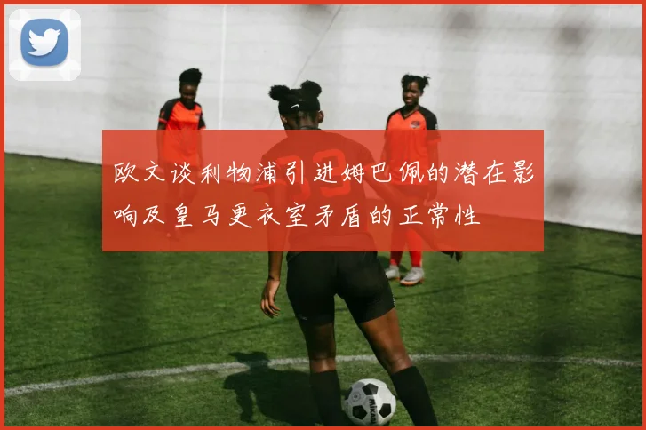 欧文谈利物浦引进姆巴佩的潜在影响及皇马更衣室矛盾的正常性