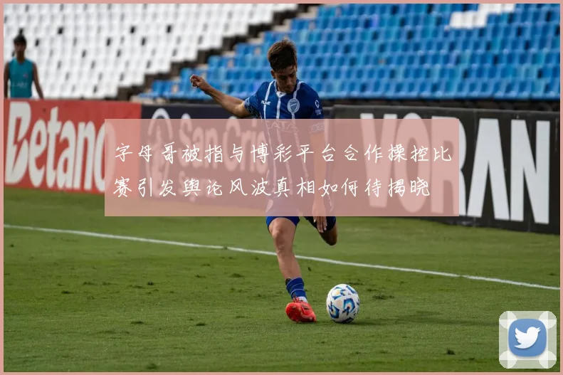 字母哥被指与博彩平台合作操控比赛引发舆论风波真相如何待揭晓