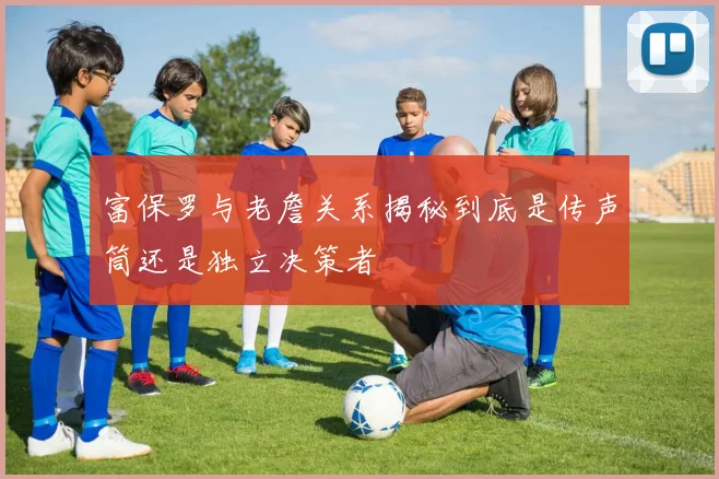 富保罗与老詹关系揭秘到底是传声筒还是独立决策者